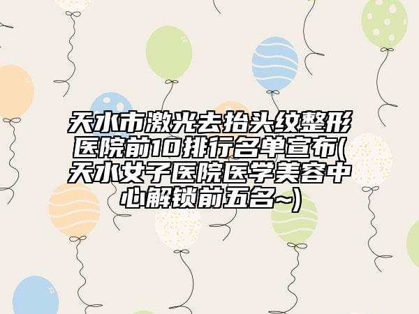 天水市激光去抬头纹整形医院前10排行名单宣布(天水女子医院医学美容中心解锁前五名~)