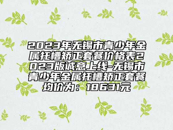 2023年无锡市青少年金属托槽矫正套餐价格表2023版诚意上线-无锡市青少年金属托槽矫正套餐均价为：18631元
