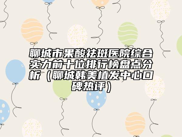 聊城市果酸祛斑医院综合实力前十位排行榜盘点分析（聊城韩美植发中心口碑热评）