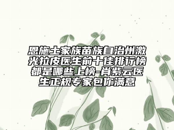 恩施土家族苗族自治州激光拉皮医生前十佳排行榜都是哪些上榜-肖紫云医生正规专家包你满意