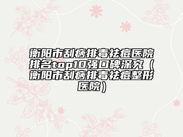 衡阳市刮痧排毒祛痘医院排名top10强口碑深究（衡阳市刮痧排毒祛痘整形医院）