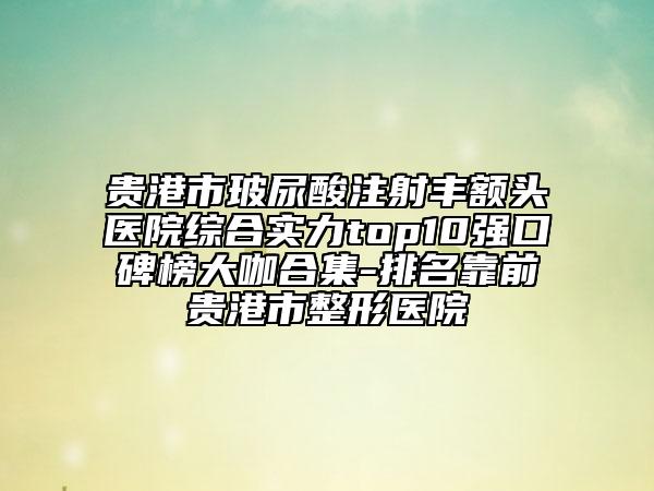 贵港市玻尿酸注射丰额头医院综合实力top10强口碑榜大咖合集-排名靠前贵港市整形医院