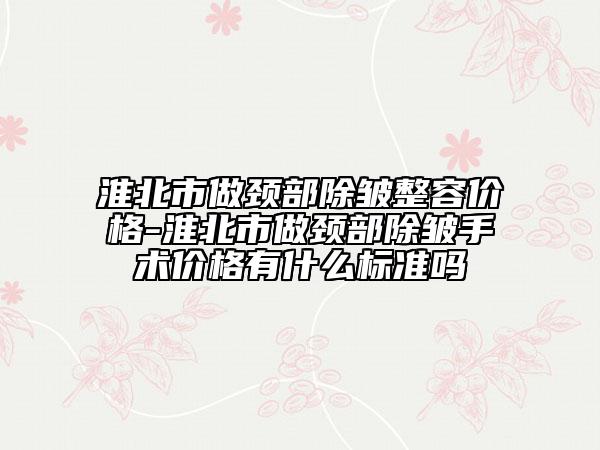 淮北市做颈部除皱整容价格-淮北市做颈部除皱手术价格有什么标准吗