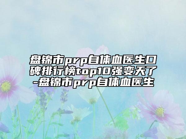 盘锦市prp自体血医生口碑排行榜top10强变天了-盘锦市prp自体血医生