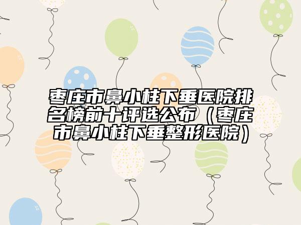 枣庄市鼻小柱下垂医院排名榜前十评选公布（枣庄市鼻小柱下垂整形医院）