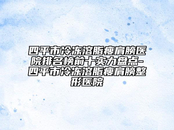 四平市冷冻溶脂瘦肩膀医院排名榜前十实力盘点-四平市冷冻溶脂瘦肩膀整形医院