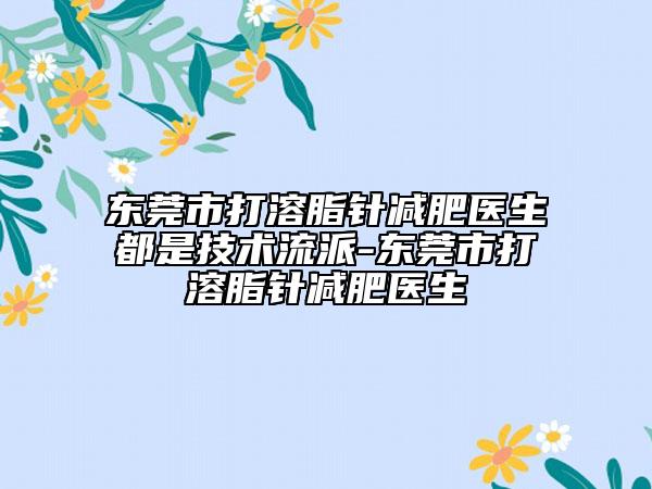 东莞市打溶脂针减肥医生都是技术流派-东莞市打溶脂针减肥医生