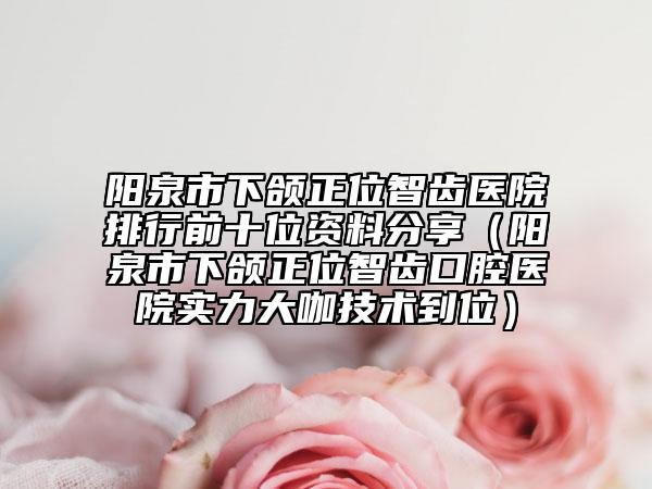阳泉市下颌正位智齿医院排行前十位资料分享（阳泉市下颌正位智齿口腔医院实力大咖技术到位）