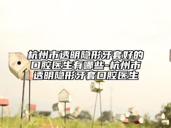杭州市透明隐形牙套好的口腔医生有哪些-杭州市透明隐形牙套口腔医生