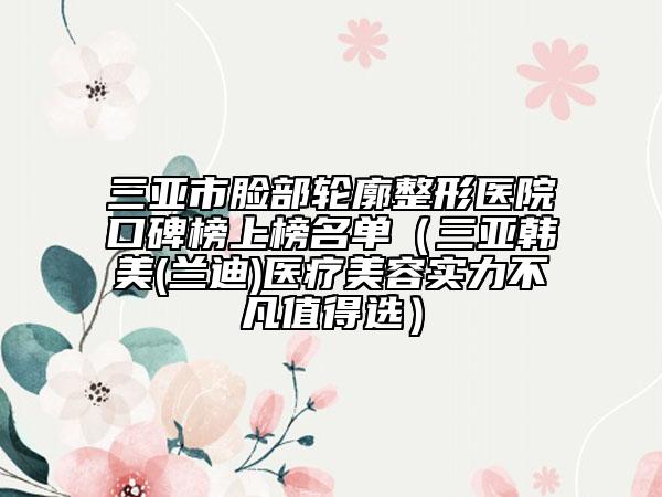三亚市脸部轮廓整形医院口碑榜上榜名单（三亚韩美(兰迪)医疗美容实力不凡值得选）