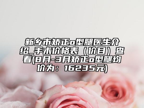 新乡市矫正o型腿医生介绍_手术价格表（价目）查看(8月-3月矫正o型腿均价为：16235元)