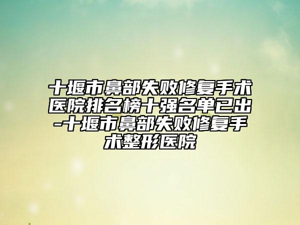 十堰市鼻部失败修复手术医院排名榜十强名单已出-十堰市鼻部失败修复手术整形医院