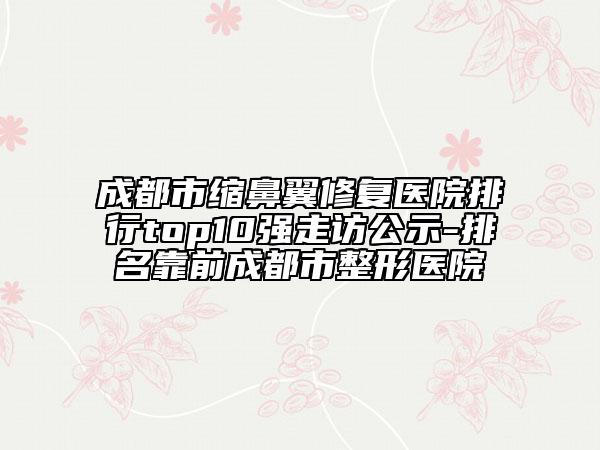 成都市缩鼻翼修复医院排行top10强走访公示-排名靠前成都市整形医院
