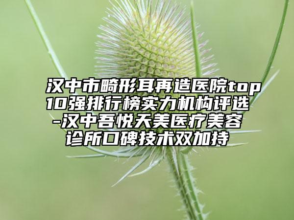 汉中市畸形耳再造医院top10强排行榜实力机构评选-汉中吾悦天美医疗美容诊所口碑技术双加持
