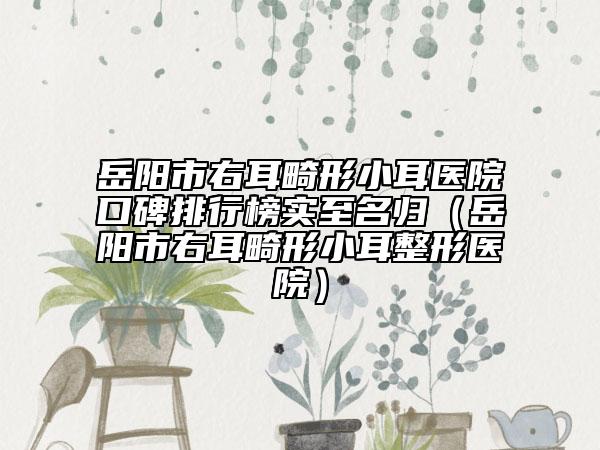 岳阳市右耳畸形小耳医院口碑排行榜实至名归（岳阳市右耳畸形小耳整形医院）