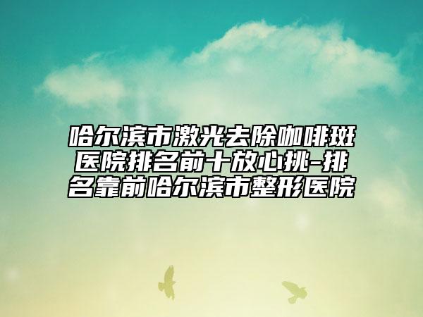 哈尔滨市激光去除咖啡斑医院排名前十放心挑-排名靠前哈尔滨市整形医院