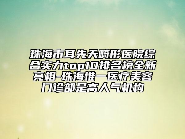 珠海市耳先天畸形医院综合实力top10排名榜全新亮相-珠海惟一医疗美容门诊部是高人气机构