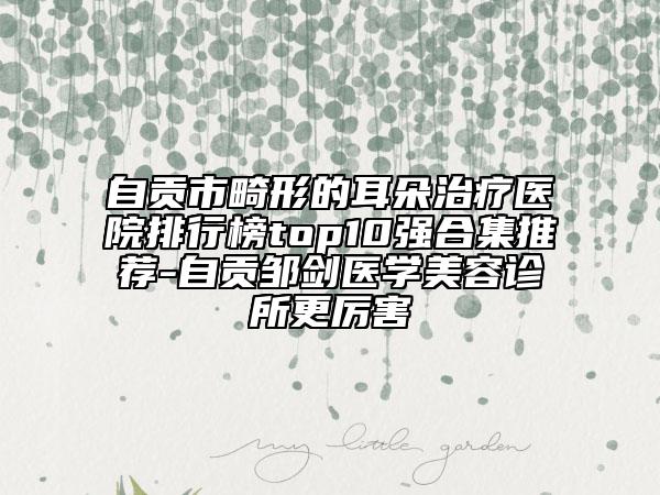 自贡市畸形的耳朵治疗医院排行榜top10强合集推荐-自贡邹剑医学美容诊所更厉害