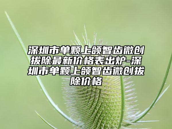 深圳市单颗上颌智齿微创拔除最新价格表出炉-深圳市单颗上颌智齿微创拔除价格