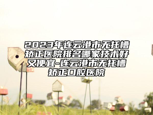 2023年连云港市无托槽矫正医院排名哪家技术好又便宜-连云港市无托槽矫正口腔医院