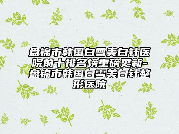 盘锦市韩国白雪美白针医院前十排名榜重磅更新-盘锦市韩国白雪美白针整形医院