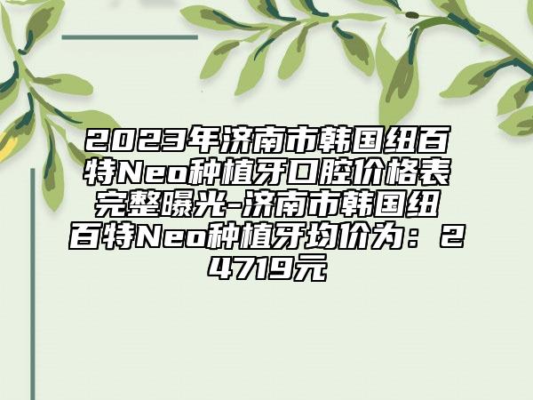 2023年济南市韩国纽百特Neo种植牙口腔价格表完整曝光-济南市韩国纽百特Neo种植牙均价为：24719元