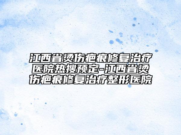 江西省烫伤疤痕修复治疗医院热搜预定-江西省烫伤疤痕修复治疗整形医院