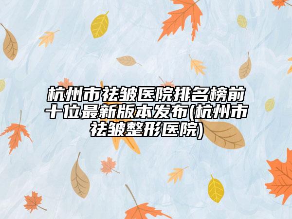 杭州市祛皱医院排名榜前十位最新版本发布(杭州市祛皱整形医院)