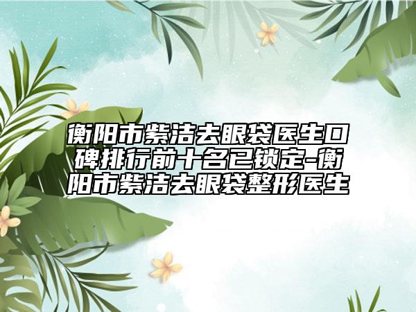 衡阳市紫洁去眼袋医生口碑排行前十名已锁定-衡阳市紫洁去眼袋整形医生