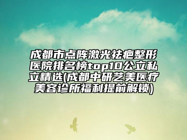 成都市点阵激光祛疤整形医院排名榜top10公立私立精选(成都中研艺美医疗美容诊所福利提前解锁)