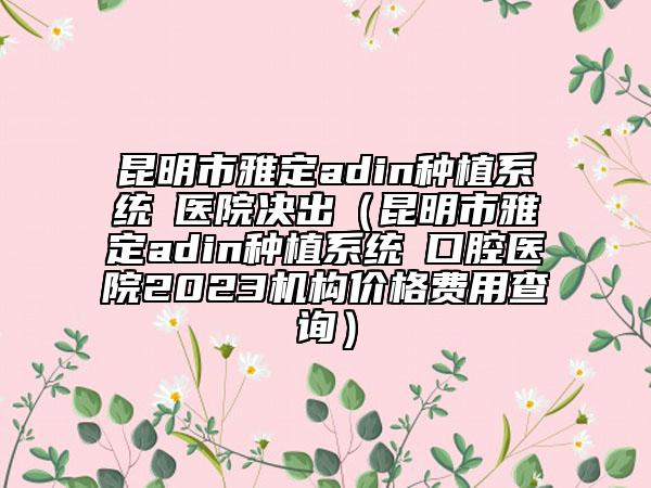 昆明市雅定adin种植系统 医院决出（昆明市雅定adin种植系统 口腔医院2023机构价格费用查询）