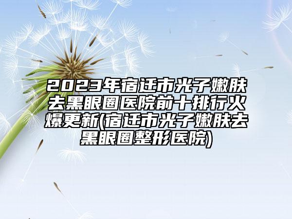 2023年宿迁市光子嫩肤去黑眼圈医院前十排行火爆更新(宿迁市光子嫩肤去黑眼圈整形医院)