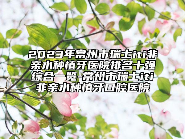 2023年常州市瑞士iti非亲水种植牙医院排名十强综合一览-常州市瑞士iti非亲水种植牙口腔医院