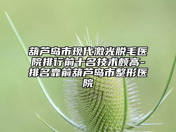 葫芦岛市现代激光脱毛医院排行前十名技术颇高-排名靠前葫芦岛市整形医院