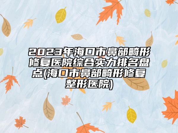 2023年海口市鼻部畸形修复医院综合实力排名盘点(海口市鼻部畸形修复整形医院)