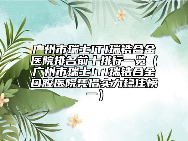广州市瑞士ITI瑞锆合金医院排名前十排行一览（广州市瑞士ITI瑞锆合金口腔医院凭借实力稳住榜一）