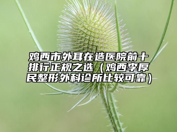 鸡西市外耳在造医院前十排行正规之选（鸡西李厚民整形外科诊所比较可靠）