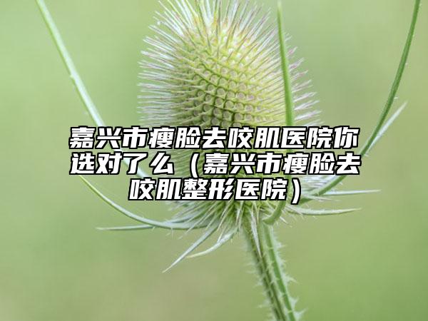 嘉兴市瘦脸去咬肌医院你选对了么（嘉兴市瘦脸去咬肌整形医院）