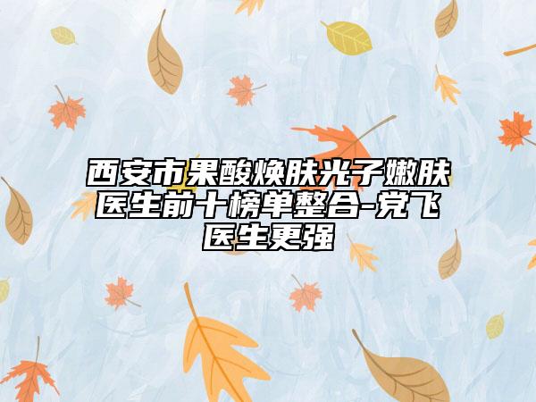 西安市果酸焕肤光子嫩肤医生前十榜单整合-党飞医生更强