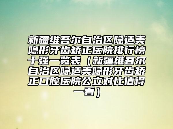 新疆维吾尔自治区隐适美隐形牙齿矫正医院排行榜十强一览表（新疆维吾尔自治区隐适美隐形牙齿矫正口腔医院公立对比值得一看）