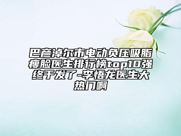 巴彦淖尔市电动负压吸脂瘦脸医生排行榜top10强终于发了-李悟龙医生大热门啊