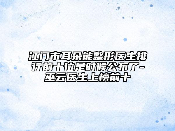 江门市耳朵能整形医生排行前十位是时候公布了-巫云医生上榜前十