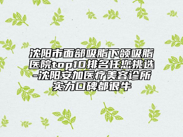 沈阳市面部吸脂下颌吸脂医院top10排名任您挑选-沈阳安加医疗美容诊所实力口碑都很牛