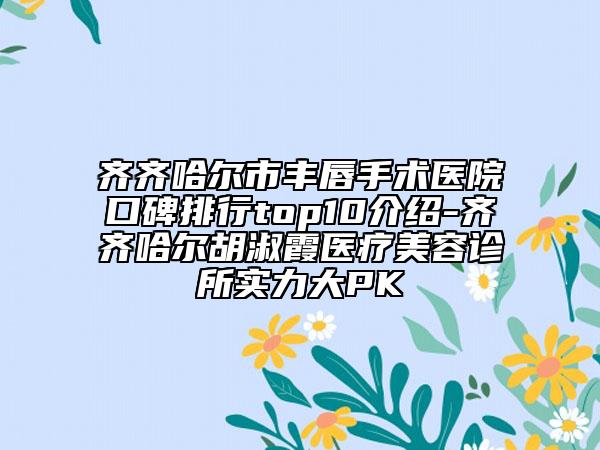 齐齐哈尔市丰唇手术医院口碑排行top10介绍-齐齐哈尔胡淑霞医疗美容诊所实力大PK