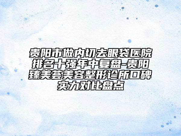 贵阳市做内切去眼袋医院排名十强年中复盘-贵阳臻美荟美容整形诊所口碑实力对比盘点