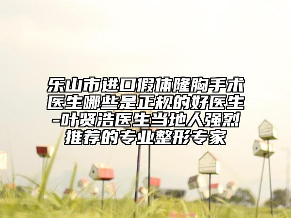 乐山市进口假体隆胸手术医生哪些是正规的好医生-叶贤浩医生当地人强烈推荐的专业整形专家