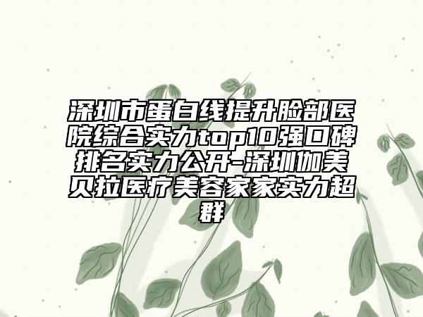 深圳市蛋白线提升脸部医院综合实力top10强口碑排名实力公开-深圳伽美贝拉医疗美容家家实力超群