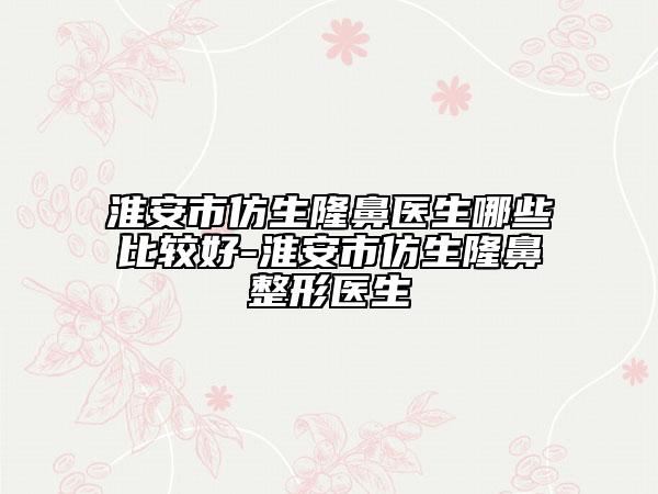 淮安市仿生隆鼻医生哪些比较好-淮安市仿生隆鼻整形医生