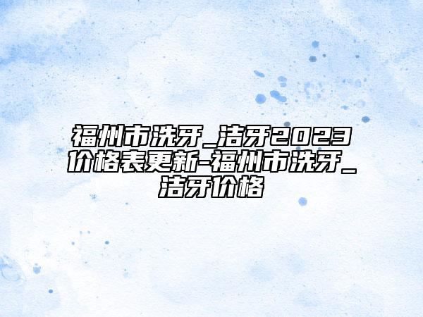 福州市洗牙_洁牙2023价格表更新-福州市洗牙_洁牙价格
