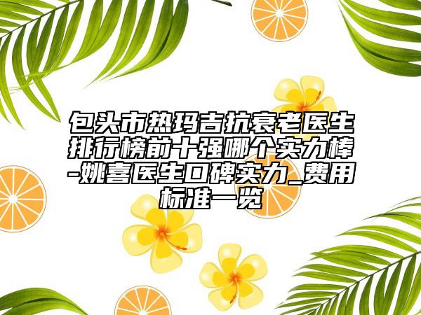 包头市热玛吉抗衰老医生排行榜前十强哪个实力棒-姚喜医生口碑实力_费用标准一览